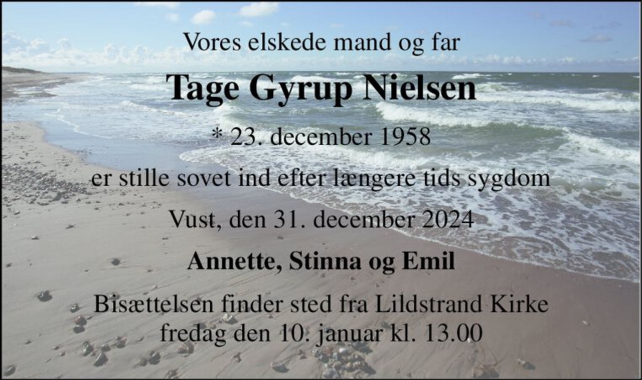 Vores elskede mand og far 
Tage Gyrup Nielsen 
*​ 23. december 1958 
er stille sovet ind efter længere tids sygdom 
Vust, den 31. december 2024 
Annette, Stinna og Emil 
Bisættelsen finder sted fra Lildstrand Kirke fredag den 10. januar kl. 13.00