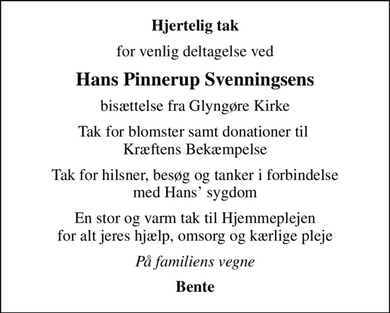 Hjertelig tak
for venlig deltagelse ved
Hans Pinnerup Svenningsens
bisættelse fra Glyngøre Kirke
Tak for blomster samt donationer til  Kræftens Bekæmpelse
Tak for hilsner, besøg og tanker i forbindelse med Hans sygdom
En stor og varm tak til Hjemmeplejen for alt jeres hjælp, omsorg og kærlige pleje
På familiens vegne
Bente