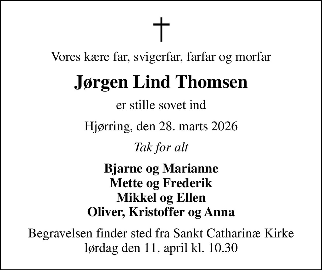 Vores kære far, svigerfar, farfar og morfar
Jørgen Lind Thomsen
er stille sovet ind
Hjørring, den 28. marts 2026
Tak for alt
Bjarne og Marianne Mette og Frederik Mikkel og Ellen Oliver, Kristoffer og Anna
Begravelsen finder sted fra Sankt Catharinæ Kirke  lørdag den 11. april kl. 10.30