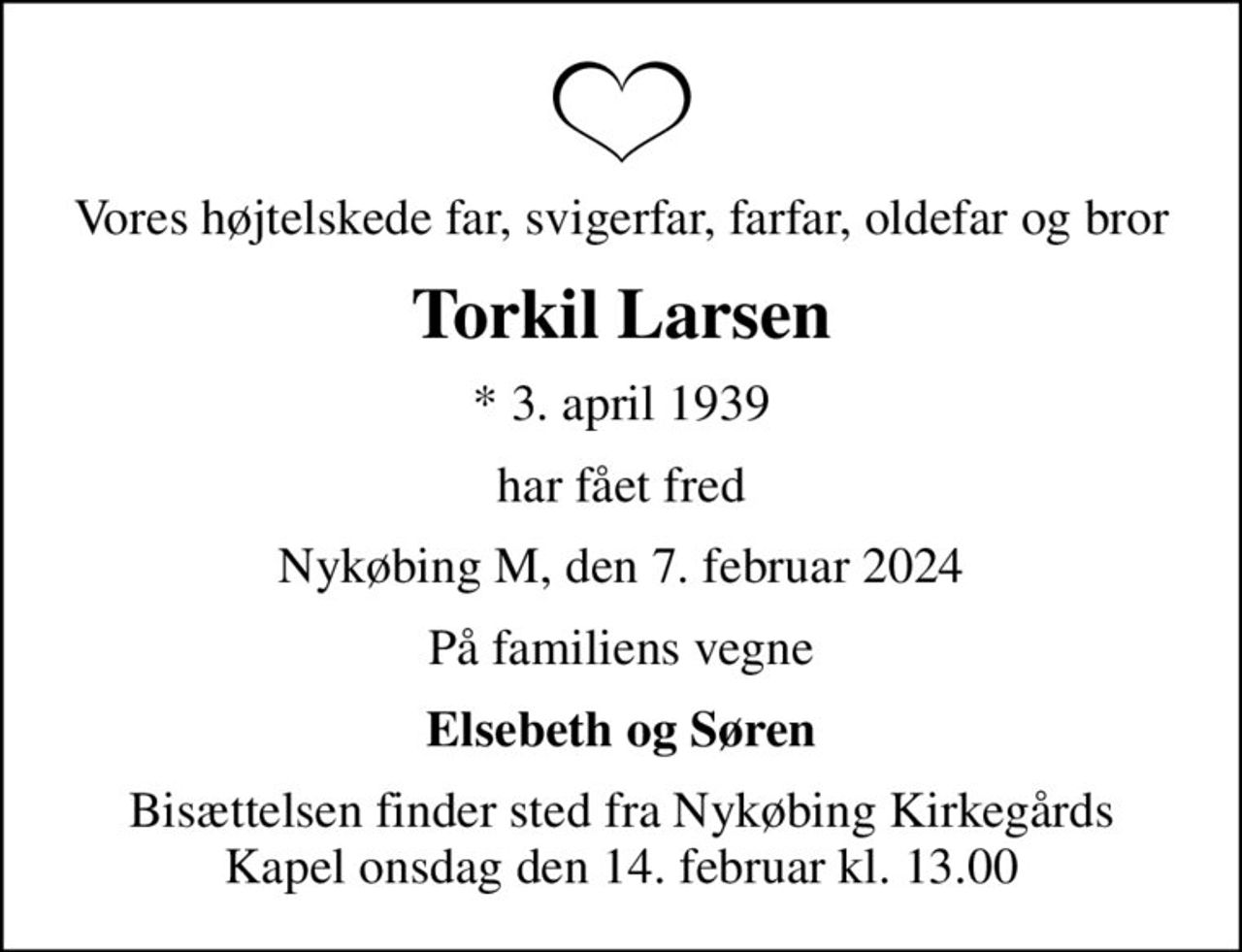 Vores højtelskede far, svigerfar, farfar, oldefar og bror
Torkil Larsen
* 3. april 1939
har fået fred
Nykøbing M, den 7. februar 2024
På familiens vegne
Elsebeth og Søren
Bisættelsen finder sted fra Nykøbing Kirkegårds Kapel  onsdag den 14. februar kl. 13.00
