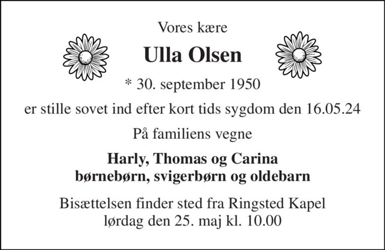 Vores kære 
Ulla Olsen 
*​ 30. september 1950 
er stille sovet ind efter kort tids sygdom den 16.05.24 
På familiens vegne 
Harly, Thomas og Carina børnebørn, svigerbørn og oldebarn 
Bisættelsen​ finder sted fra Ringsted Kapel​ lørdag den 25. maj​ kl. 10.00
