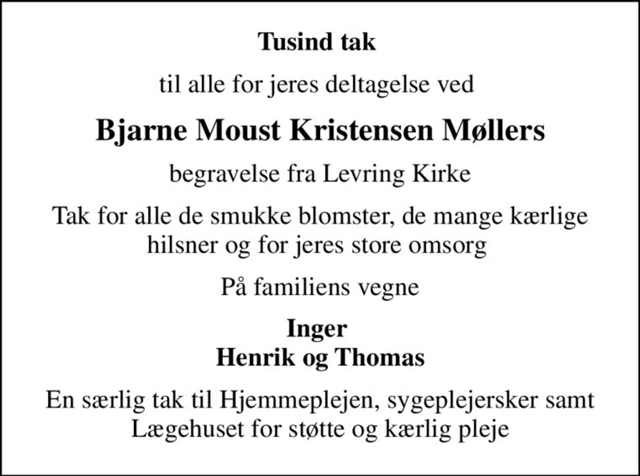 Tusind tak 
til alle for jeres deltagelse ved 
Bjarne Moust Kristensen Møllers
begravelse fra Levring Kirke
Tak for alle de smukke blomster, de mange kærlige hilsner og for jeres store omsorg 
På familiens vegne
Inger  Henrik og Thomas
En særlig tak til Hjemmeplejen, sygeplejersker samt Lægehuset for støtte og kærlig pleje