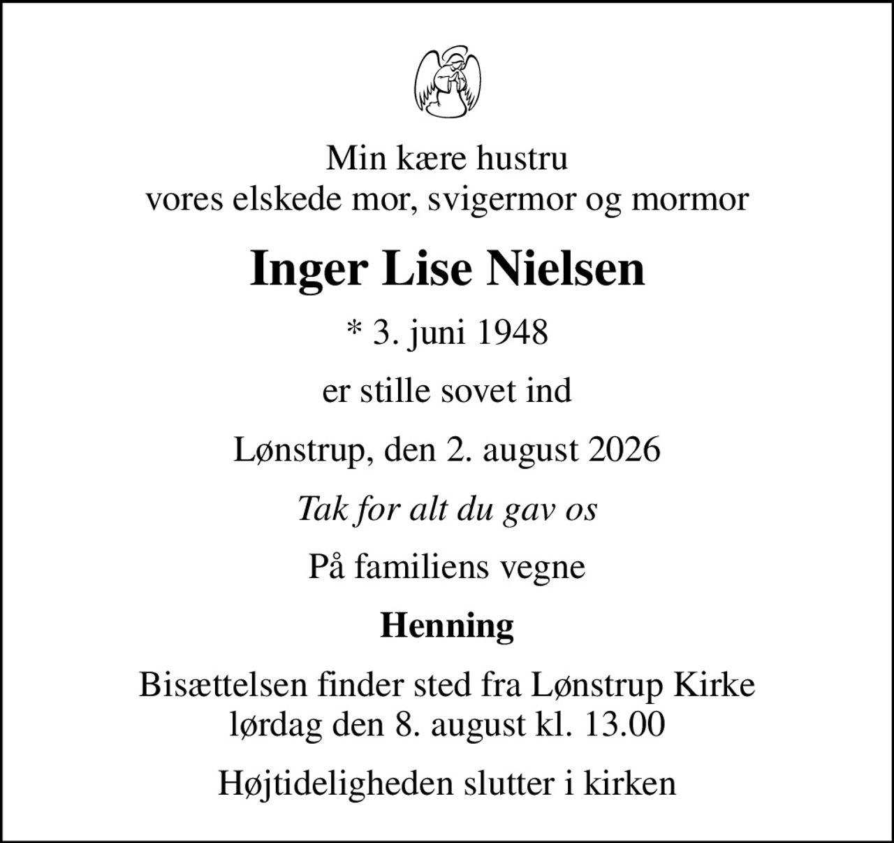 Min kære hustru vores elskede mor, svigermor og mormor
Inger Lise Nielsen
* 3. juni 1948
er stille sovet ind
Lønstrup, den 2. august 2026
Tak for alt du gav os
På familiens vegne
Henning
Bisættelsen finder sted fra Lønstrup Kirke  lørdag den 8. august kl. 13.00 
Højtideligheden slutter i kirken