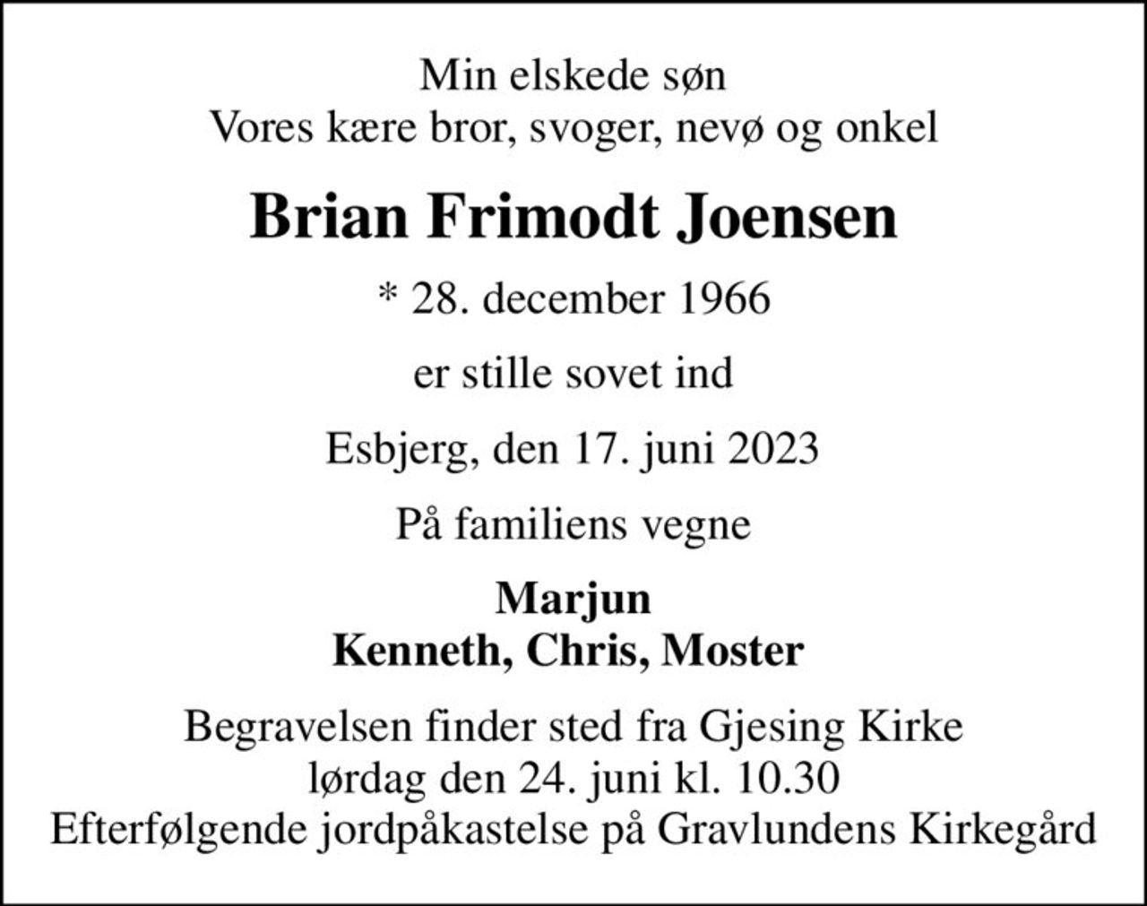 Min elskede søn Vores kære bror, svoger, nevø og onkel
Brian Frimodt Joensen
* 28. december 1966
er stille sovet ind
Esbjerg, den 17. juni 2023
På familiens vegne
Marjun Kenneth, Chris, Moster 
Begravelsen finder sted fra Gjesing Kirke  lørdag den 24. juni kl. 10.30  Efterfølgende jordpåkastelse på Gravlundens Kirkegård