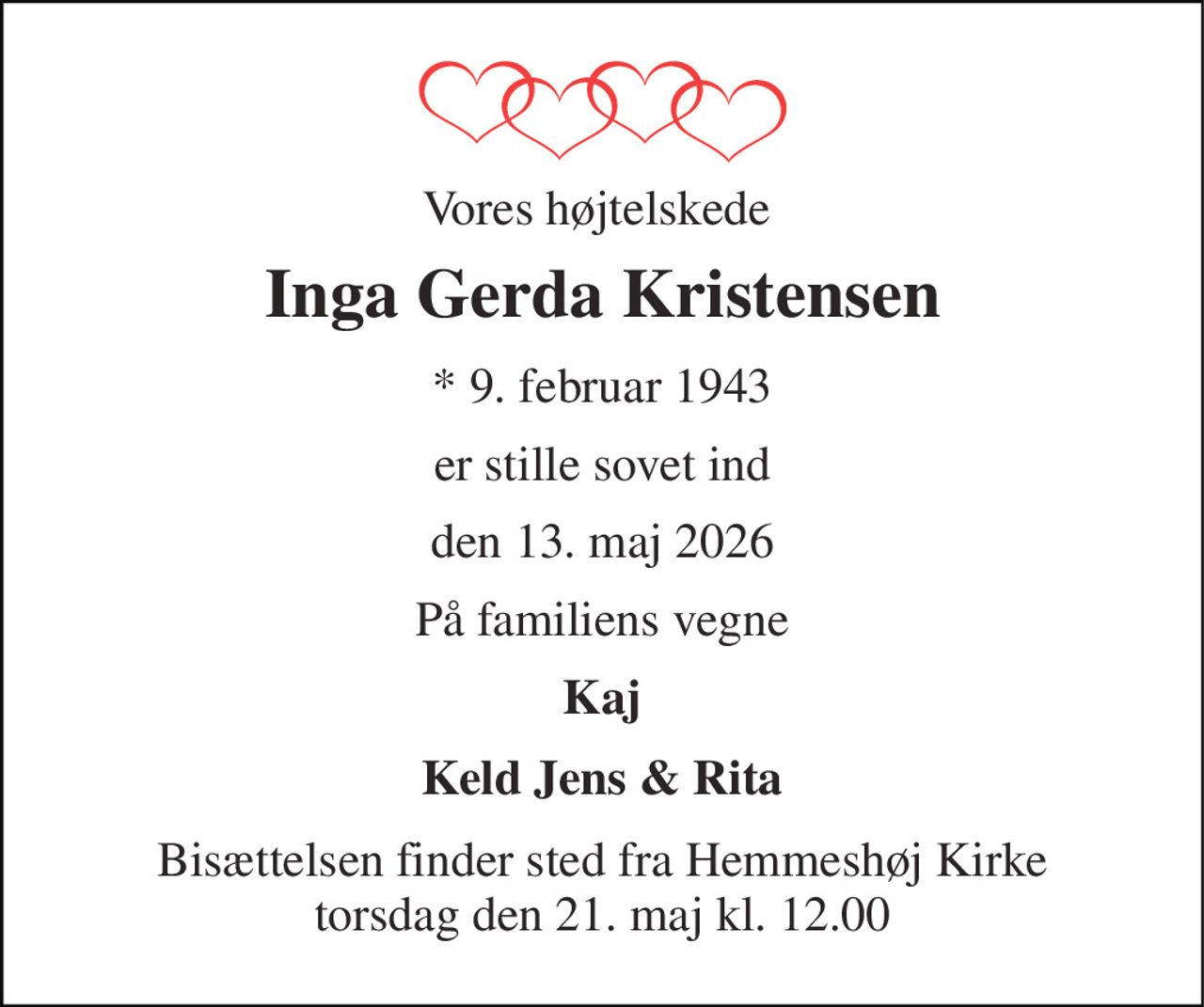 Vores højtelskede  
Inga Gerda Kristensen 
*​ 9. februar 1943 
er stille sovet ind 
den 13. maj 2026 
På familiens vegne 
Kaj 
Keld Jens & Rita 
Bisættelsen​ finder sted fra Hemmeshøj Kirke​ torsdag den 21. maj​ kl. 12.00