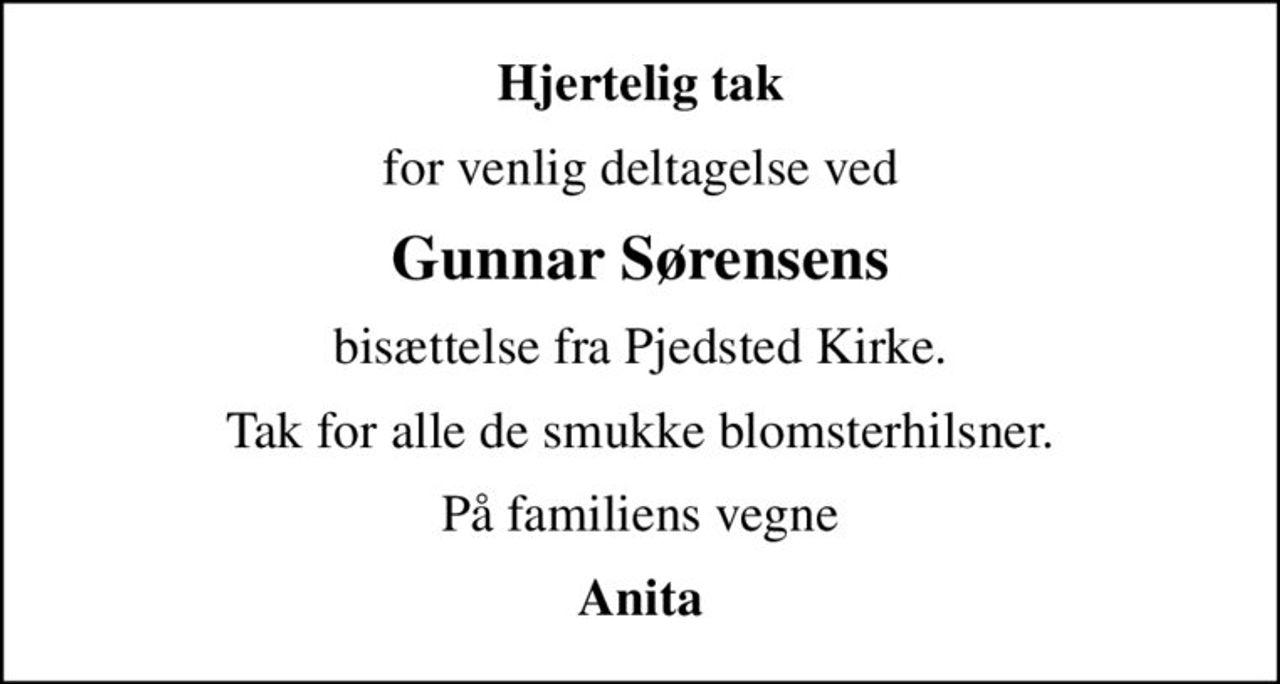 Hjertelig tak
for venlig deltagelse ved
Gunnar Sørensens
bisættelse fra Pjedsted Kirke.
Tak for alle de smukke blomsterhilsner.
På familiens vegne
Anita