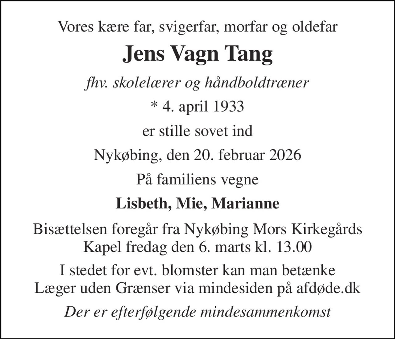 Vores kære far, svigerfar, morfar og oldefar 
Jens Vagn Tang 
fhv. skolelærer og håndboldtræner 
*​ 4. april 1933 
er stille sovet ind 
Nykøbing, den 20. februar 2026 
På familiens vegne 
Lisbeth, Mie, Marianne 
Bisættelsen​ foregår fra Nykøbing Mors Kirkegårds​ Kapel fredag den 6. marts​ kl. 13.00 
I stedet for evt. blomster kan man betænke Læger uden Grænser via mindesiden på afdøde.dk 
Der er efterfølgende mindesammenkomst