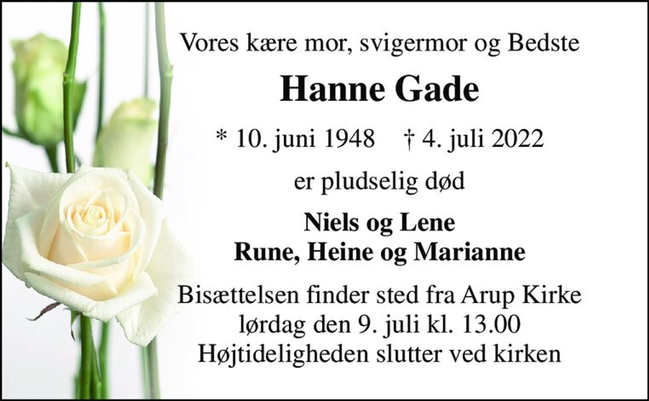 Vores kære mor, svigermor og Bedste 
Hanne Gade 
*​ 10. juni 1948​    †​ 4. juli 2022 
er pludselig død 
Niels og Lene Rune, Heine og Marianne 
Bisættelsen​ finder sted fra Arup Kirke​ lørdag den 9. juli​ kl. 13.00 Højtideligheden slutter ved kirken