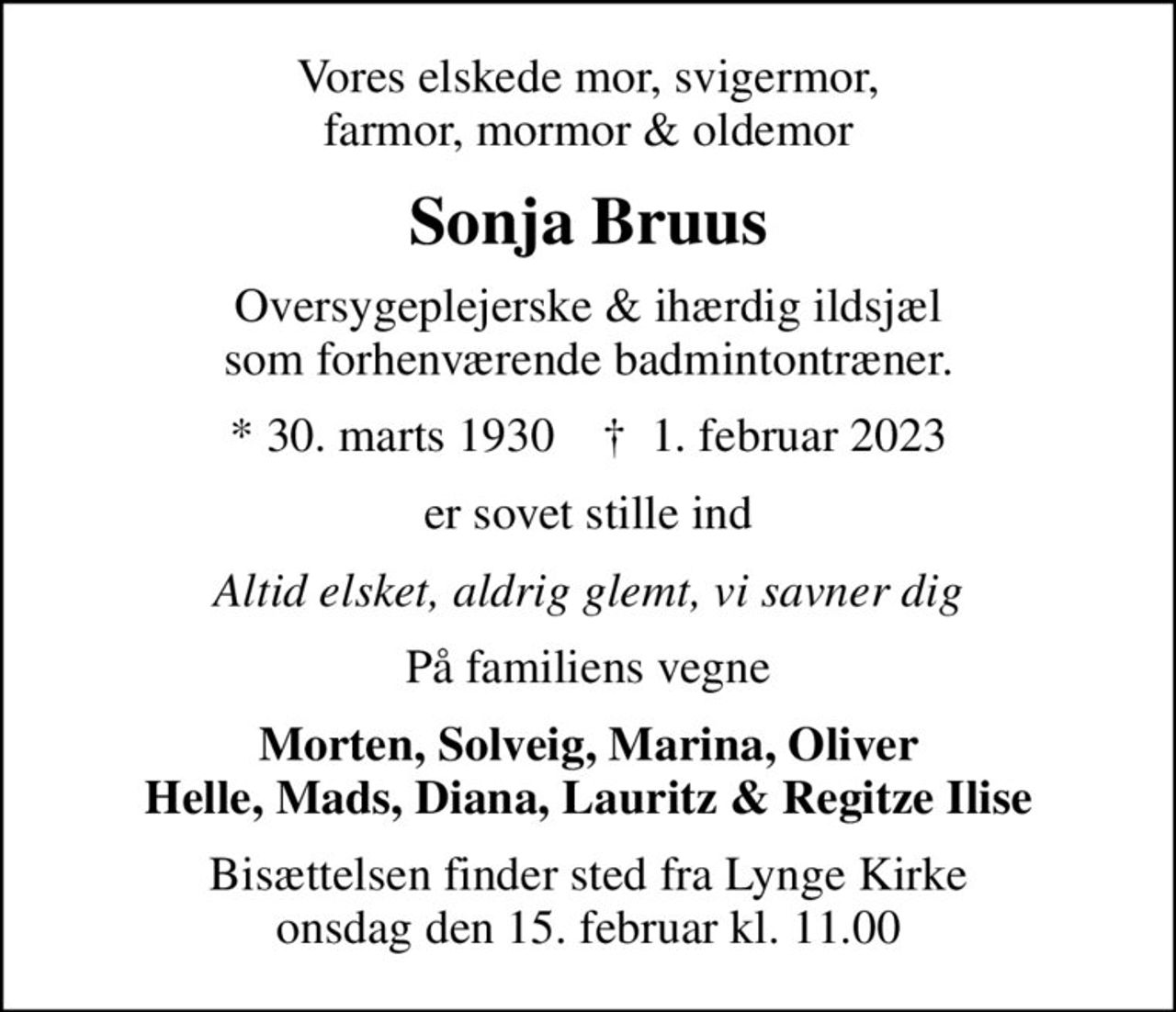 Vores elskede mor, svigermor, farmor, mormor & oldemor
Sonja Bruus
Oversygeplejerske & ihærdig ildsjæl som forhenværende badmintontræner.
* 30. marts 1930    ✝ 1. februar 2023
er sovet stille ind
Altid elsket, aldrig glemt, vi savner dig
På familiens vegne
Morten, Solveig, Marina, Oliver Helle, Mads, Diana, Lauritz & Regitze Ilise
Bisættelsen finder sted fra Lynge Kirke  onsdag den 15. februar kl. 11.00