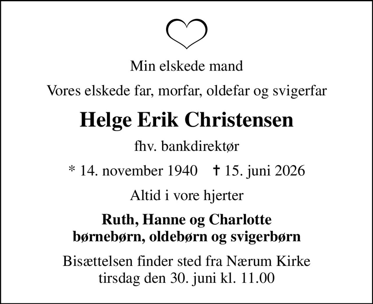 Min elskede mand
Vores elskede far, morfar, oldefar og svigerfar
Helge Erik Christensen
fhv. bankdirektør
* 14. november 1940    ✝ 15. juni 2026
Altid i vore hjerter
Ruth, Hanne og Charlotte børnebørn, oldebørn og svigerbørn
Bisættelsen finder sted fra Nærum Kirke  tirsdag den 30. juni kl. 11.00