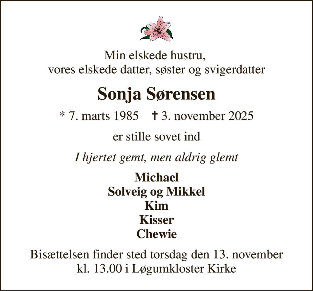 Min elskede hustru,  vores elskede datter, søster og svigerdatter
Sonja Sørensen
* 7. marts 1985    ✝ 3. november 2025
er stille sovet ind
I hjertet gemt, men aldrig glemt
Michael Solveig og Mikkel Kim Kisser Chewie
Bisættelsen finder sted torsdag den 13. november kl. 13.00 i Løgumkloster Kirke