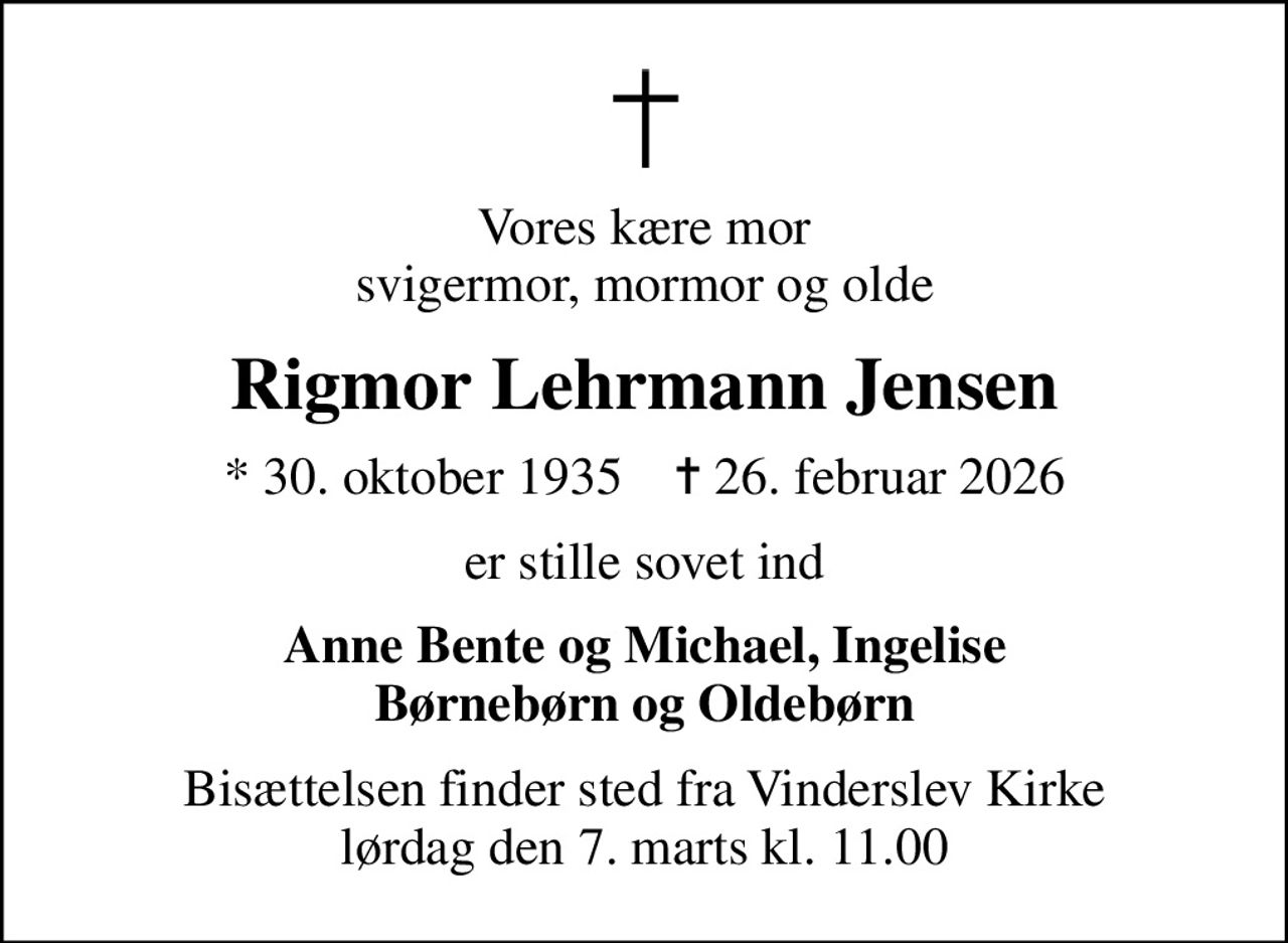 Vores kære mor svigermor, mormor og olde
Rigmor Lehrmann Jensen
* 30. oktober 1935    ✝ 26. februar 2026
er stille sovet ind
Anne Bente og Michael, Ingelise Børnebørn og Oldebørn
Bisættelsen finder sted fra Vinderslev Kirke  lørdag den 7. marts kl. 11.00