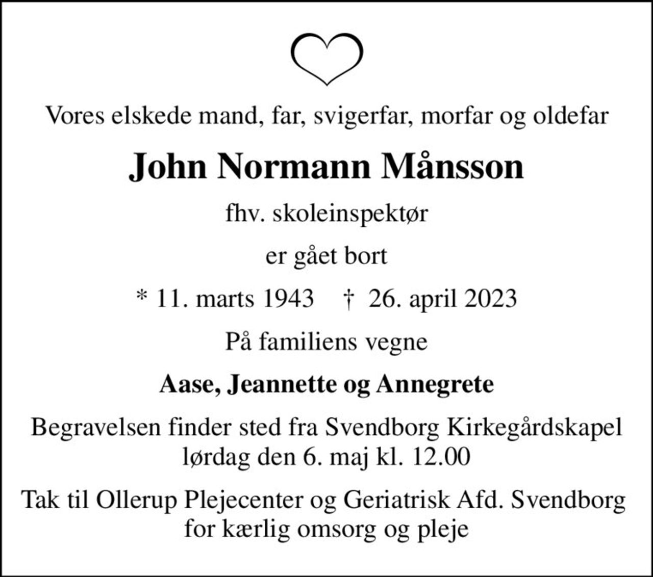 Vores elskede mand, far, svigerfar, morfar og oldefar
John Normann Månsson
fhv. skoleinspektør
er gået bort
* 11. marts 1943    ✝ 26. april 2023
På familiens vegne
Aase, Jeannette og Annegrete
Begravelsen finder sted fra Svendborg Kirkegårdskapel  lørdag den 6. maj kl. 12.00 
Tak til Ollerup Plejecenter og Geriatrisk Afd. Svendborg  for kærlig omsorg og pleje