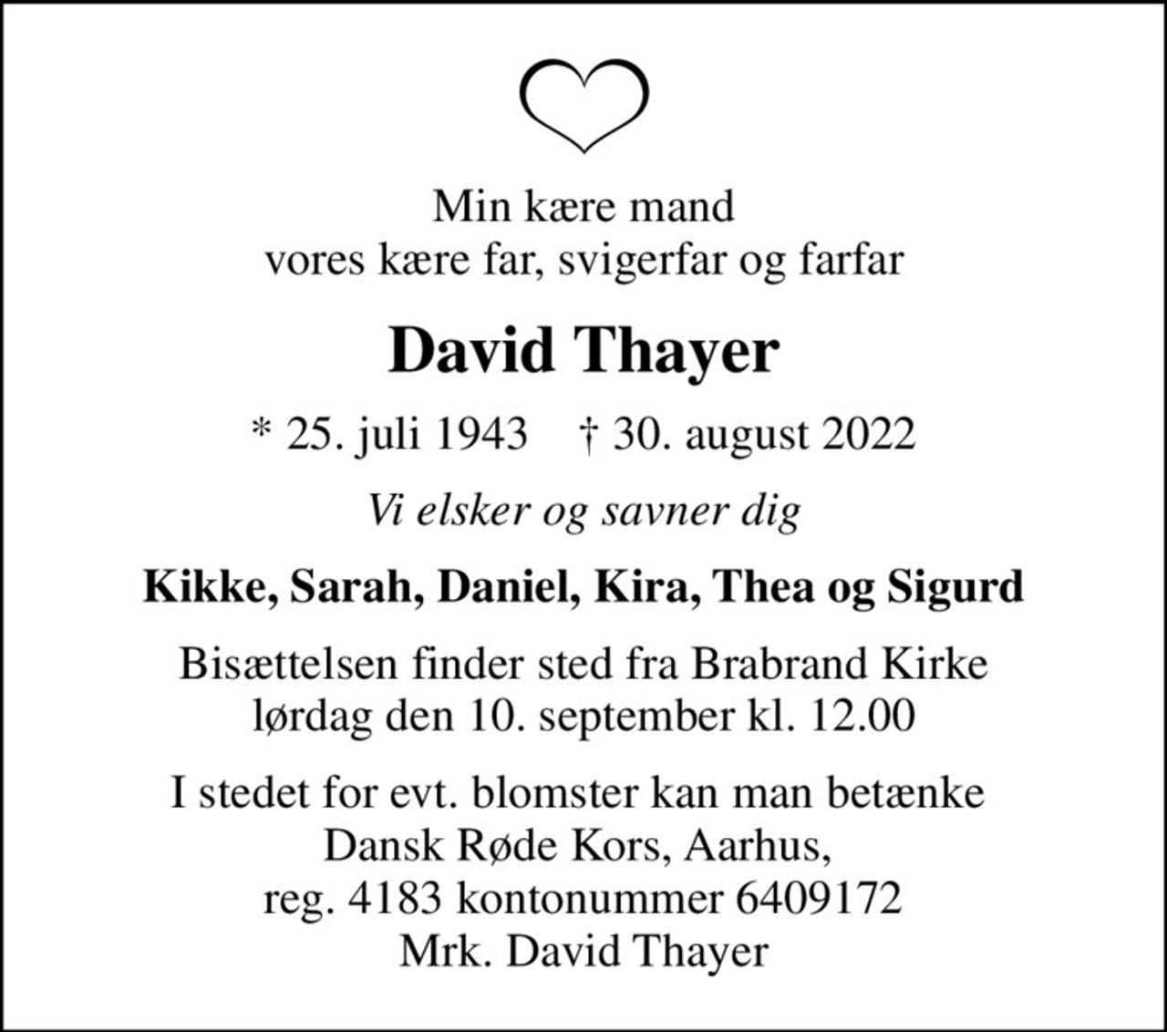 Min kære mand vores kære far, svigerfar og farfar
David Thayer
* 25. juli 1943    ✝ 30. august 2022
Vi elsker og savner dig
Kikke, Sarah, Daniel, Kira, Thea og Sigurd
Bisættelsen finder sted fra Brabrand Kirke  lørdag den 10. september kl. 12.00 
I stedet for evt. blomster kan man betænke  Dansk Røde Kors, Aarhus,  reg. 4183 kontonummer 6409172 Mrk. David Thayer
