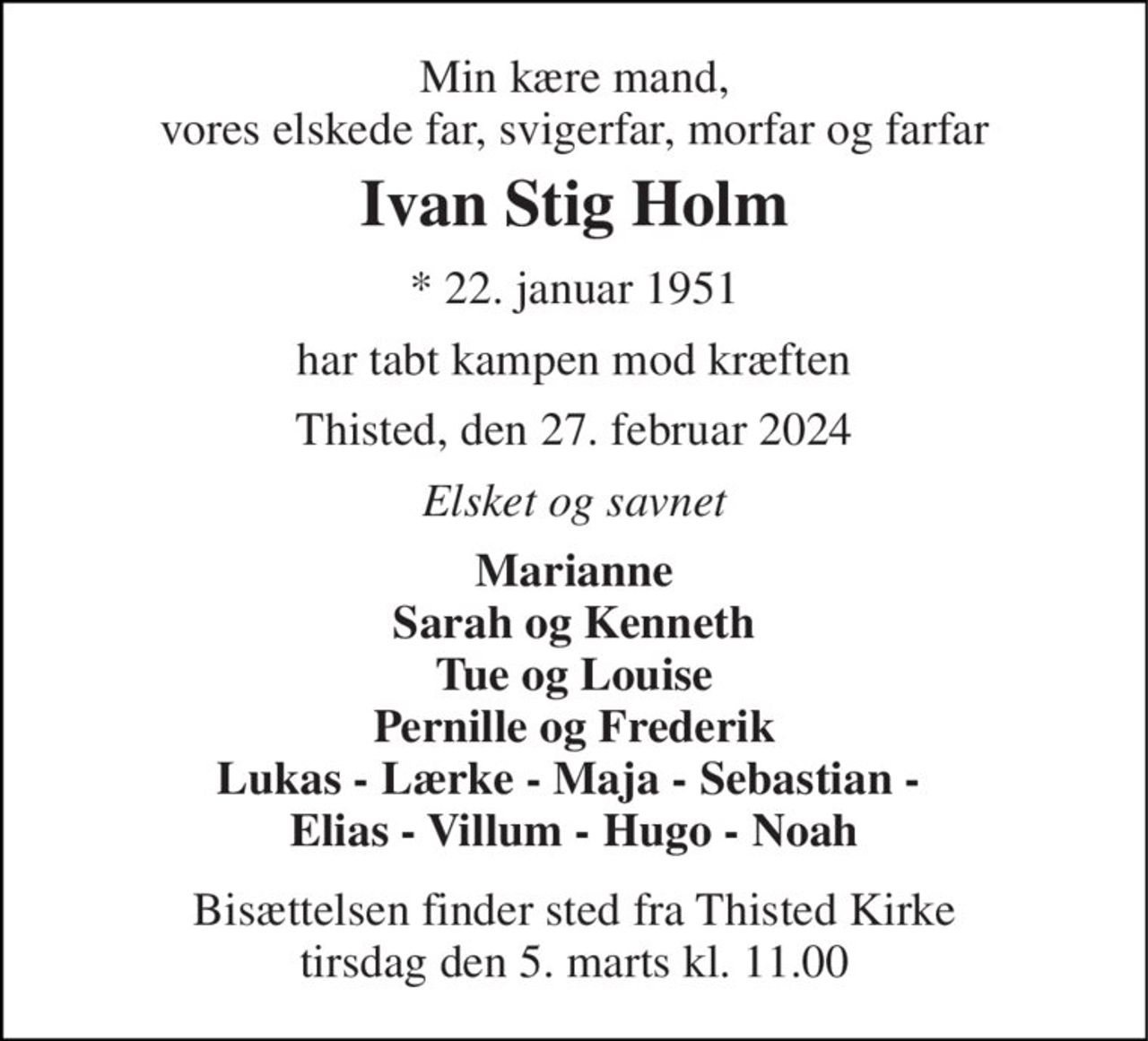 Min kære mand, vores elskede far, svigerfar, morfar og farfar 
Ivan Stig Holm 
*​ 22. januar 1951 
har tabt kampen mod kræften 
Thisted, den 27. februar 2024 
Elsket og savnet 
Marianne Sarah og Kenneth Tue og Louise Pernille og Frederik Lukas - Lærke - Maja - Sebastian -  Elias - Villum - Hugo - Noah 
Bisættelsen​ finder sted fra Thisted Kirke​ tirsdag den 5. marts​ kl. 11.00