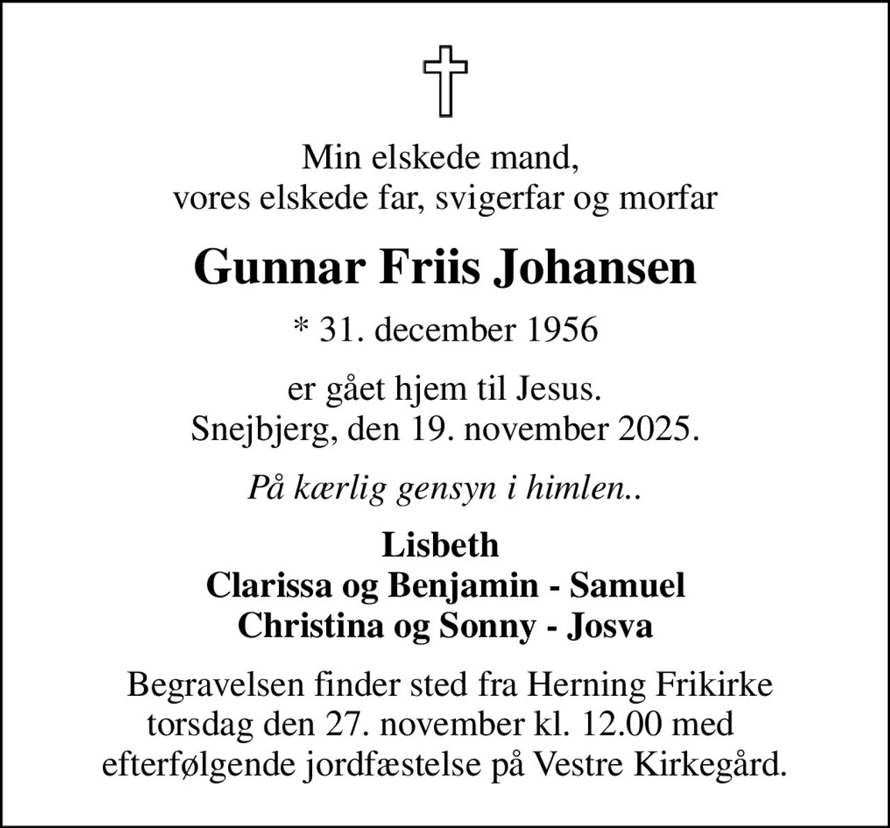 Min elskede mand,  vores elskede far, svigerfar og morfar
Gunnar Friis Johansen
* 31. december 1956
er gået hjem til Jesus. Snejbjerg, den 19. november 2025.
På kærlig gensyn i himlen..
Lisbeth  Clarissa og Benjamin - Samuel Christina og Sonny - Josva
 Begravelsen finder sted fra Herning Frikirke torsdag den 27. november kl. 12.00 med  efterfølgende jordfæstelse på Vestre Kirkegård.
