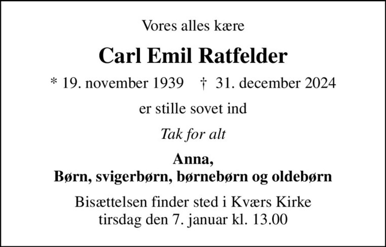 Vores alles kære
Carl Emil Ratfelder
* 19. november 1939    ✝ 31. december 2024
er stille sovet ind
Tak for alt
Anna, Børn, svigerbørn, børnebørn og oldebørn
Bisættelsen finder sted i Kværs Kirke  tirsdag den 7. januar kl. 13.00