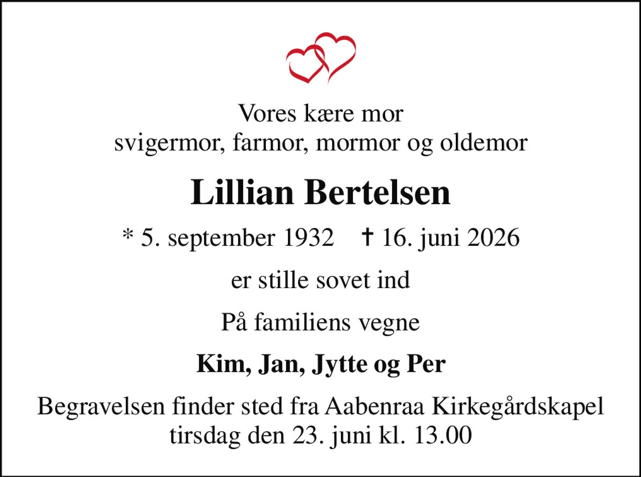 Vores kære mor svigermor, farmor, mormor og oldemor
Lillian Bertelsen
* 5. september 1932    ✝ 16. juni 2026
er stille sovet ind
På familiens vegne
Kim, Jan, Jytte og Per
Begravelsen finder sted fra Aabenraa Kirkegårdskapel  tirsdag den 23. juni kl. 13.00