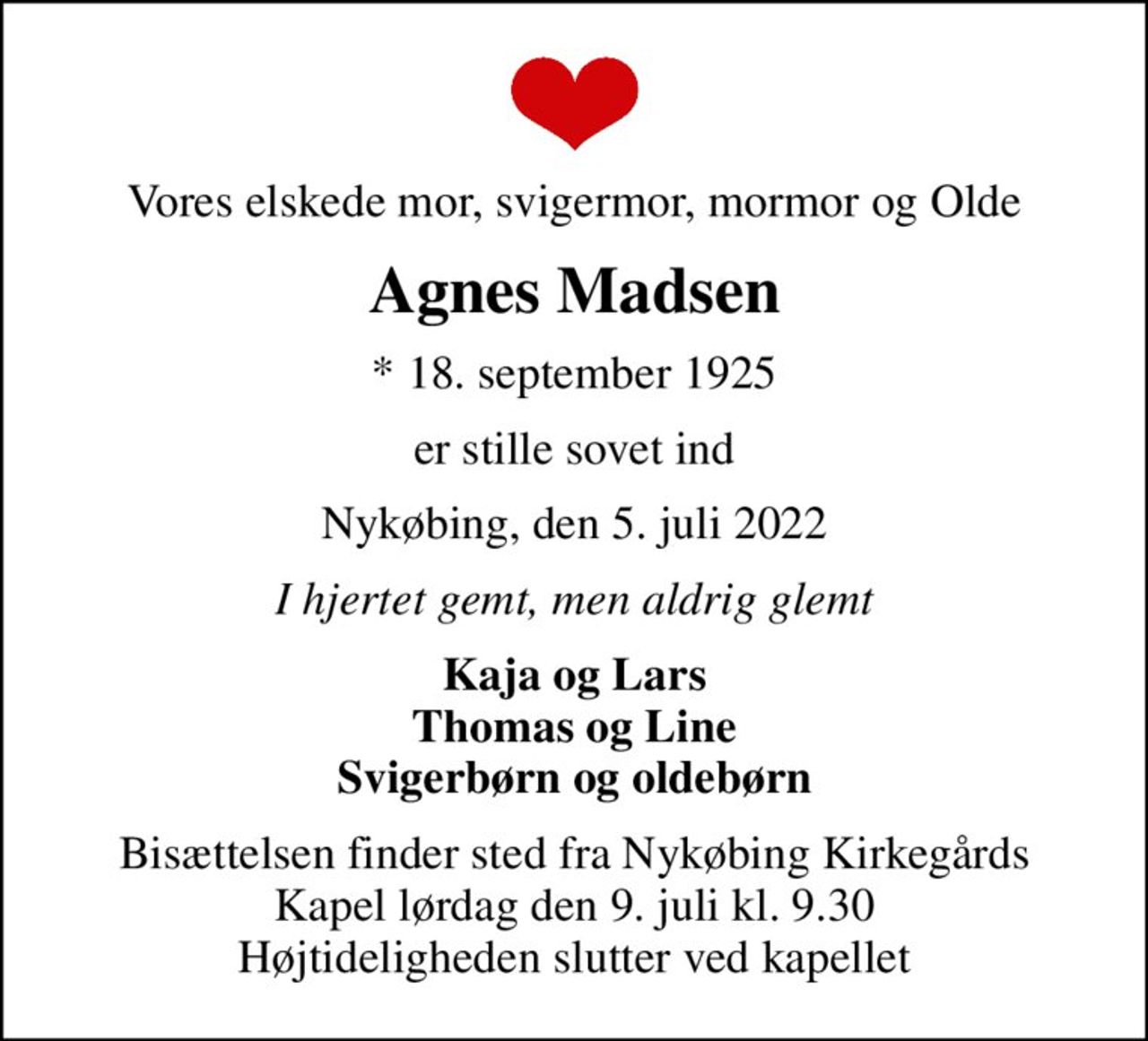 Vores elskede mor, svigermor, mormor og Olde
Agnes Madsen
* 18. september 1925
er stille sovet ind
Nykøbing, den 5. juli 2022
I hjertet gemt, men aldrig glemt
Kaja og Lars Thomas og Line Svigerbørn og oldebørn
Bisættelsen finder sted fra Nykøbing Kirkegårds Kapel  lørdag den 9. juli kl. 9.30  Højtideligheden slutter ved kapellet