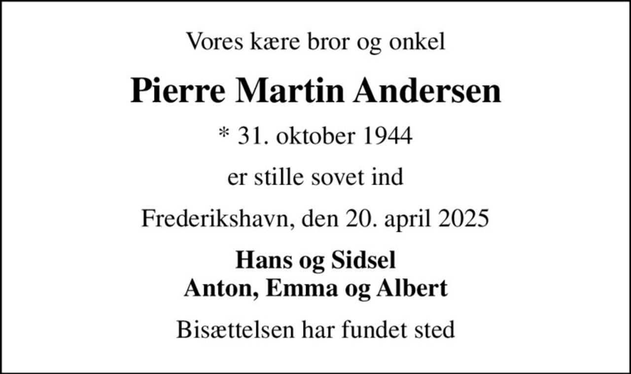 Vores kære bror og onkel
Pierre Martin Andersen
* 31. oktober 1944
er stille sovet ind
Frederikshavn, den 20. april 2025
Hans og Sidsel Anton, Emma og Albert
Bisættelsen har fundet sted