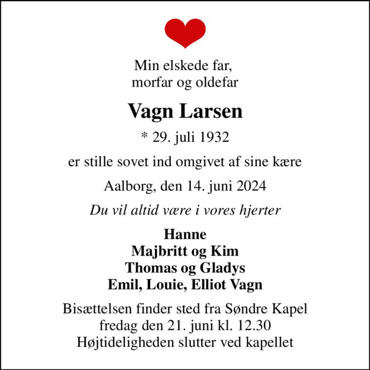 Min elskede far,  morfar og oldefar
Vagn Larsen
* 29. juli 1932
er stille sovet ind omgivet af sine kære
Aalborg, den 14. juni 2024
Du vil altid være i vores hjerter
Hanne Majbritt og Kim Thomas og Gladys Emil, Louie, Elliot Vagn
Bisættelsen finder sted fra Søndre Kapel  fredag den 21. juni kl. 12.30  Højtideligheden slutter ved kapellet