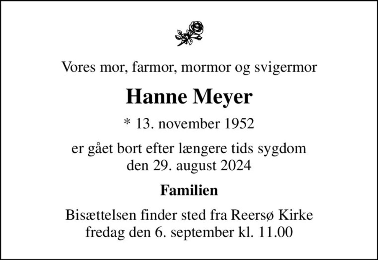 Vores mor, farmor, mormor og svigermor
Hanne Meyer
* 13. november 1952
er gået bort efter længere tids sygdom den 29. august 2024
Familien
Bisættelsen finder sted fra Reersø Kirke  fredag den 6. september kl. 11.00