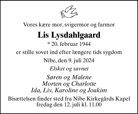 Vores kære mor, svigermor og farmor
Lis Lysdahlgaard
* 20. februar 1944
er stille sovet ind efter længere tids sygdom
Nibe, den 9. juli 2024
Elsket og savnet
Søren og Malene Morten og Charlotte Ida, Liv, Karoline og Joakim
Bisættelsen finder sted fra Nibe Kirkegårds Kapel  fredag den 12. juli kl. 11.00