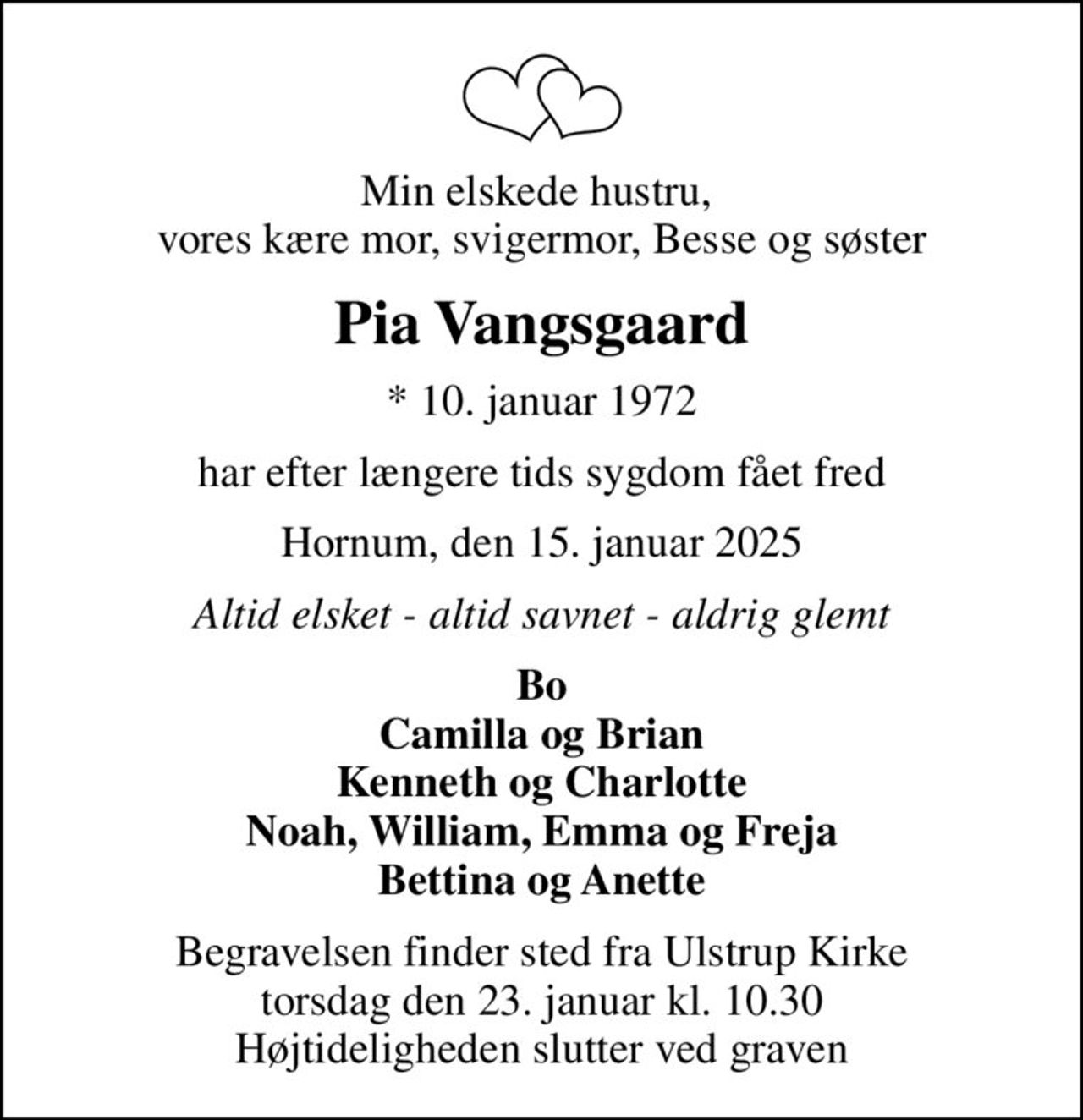 Min elskede hustru,  vores kære mor, svigermor, Besse og søster
Pia Vangsgaard
* 10. januar 1972
har efter længere tids sygdom fået fred
Hornum, den 15. januar 2025
Altid elsket - altid savnet - aldrig glemt
Bo Camilla og Brian Kenneth og Charlotte Noah, William, Emma og Freja Bettina og Anette
Begravelsen finder sted fra Ulstrup Kirke  torsdag den 23. januar kl. 10.30  Højtideligheden slutter ved graven