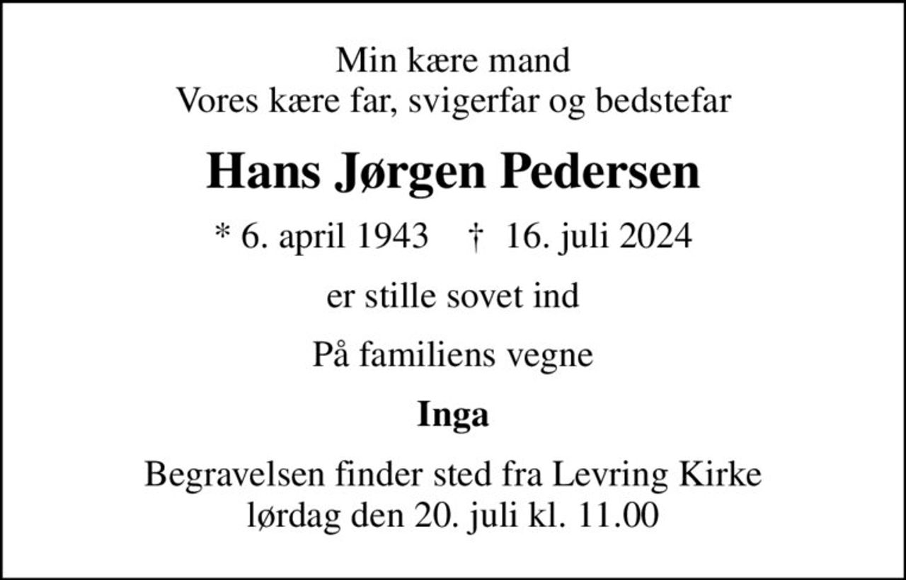 Min kære mand Vores kære far, svigerfar og bedstefar
Hans Jørgen Pedersen
* 6. april 1943    ✝ 16. juli 2024
er stille sovet ind
På familiens vegne
Inga
Begravelsen finder sted fra Levring Kirke  lørdag den 20. juli kl. 11.00