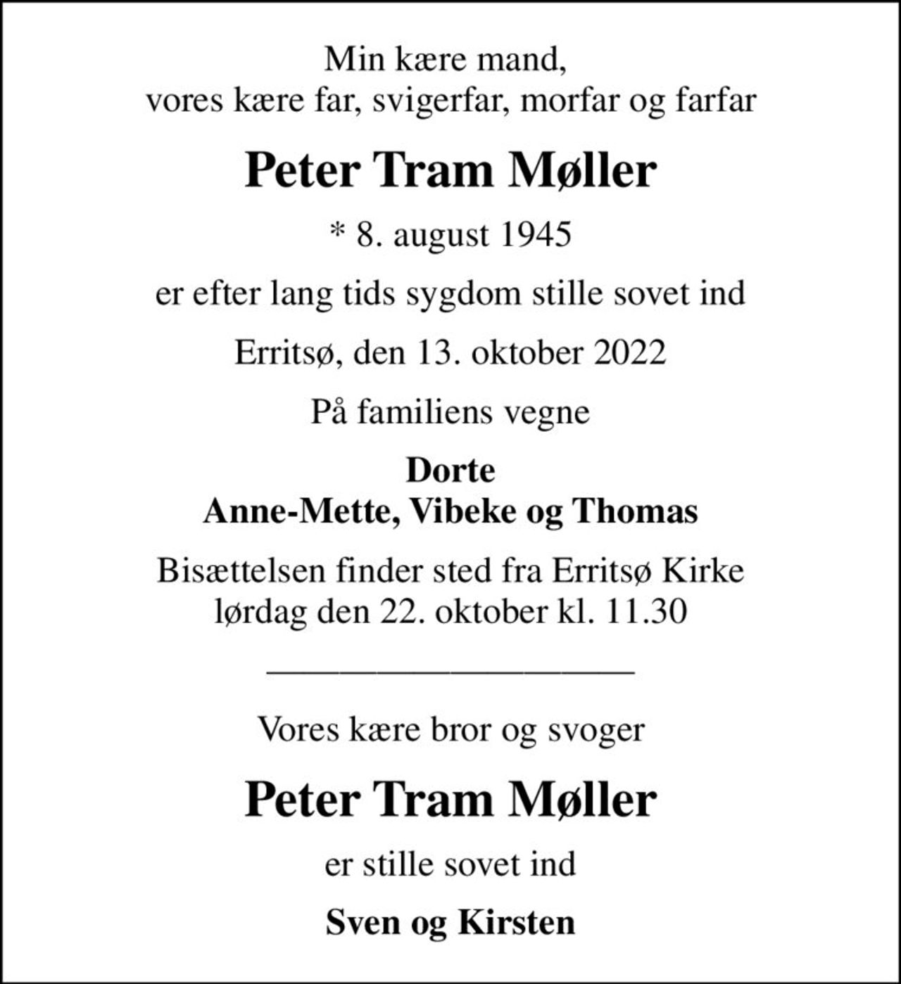 Min kære mand,  vores kære far, svigerfar, morfar og farfar
Peter Tram Møller
* 8. august 1945
er efter lang tids sygdom stille sovet ind
Erritsø, den 13. oktober 2022
På familiens vegne
Dorte Anne-Mette, Vibeke og Thomas
Bisættelsen finder sted fra Erritsø Kirke  lørdag den 22. oktober kl. 11.30 
Vores kære bror og svoger
Peter Tram Møller
er stille sovet ind
Sven og Kirsten