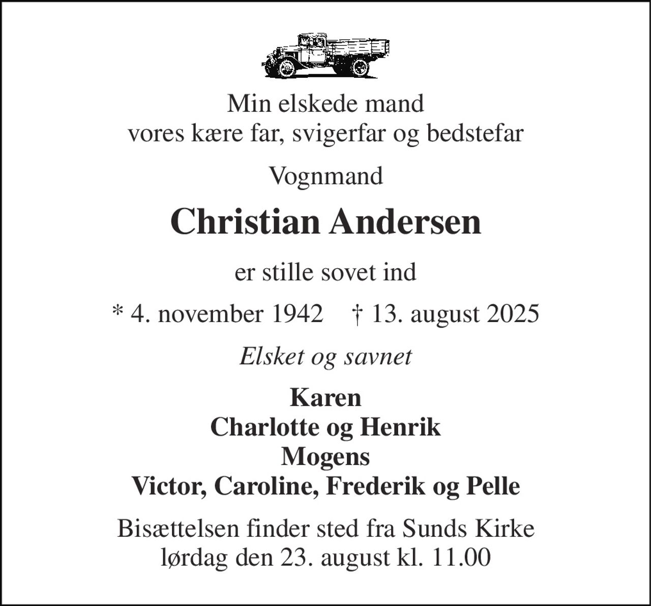 Min elskede mand vores kære far, svigerfar og bedstefar 
Vognmand 
Christian Andersen 
er stille sovet ind 
★ 4. november 1942    ✝ 13. august 2025 
Elsket og savnet 
Karen Charlotte og Henrik Mogens Victor, Caroline, Frederik og Pelle 
Bisættelsen finder sted fra Sunds Kirke lørdag den 23. august kl. 11.00