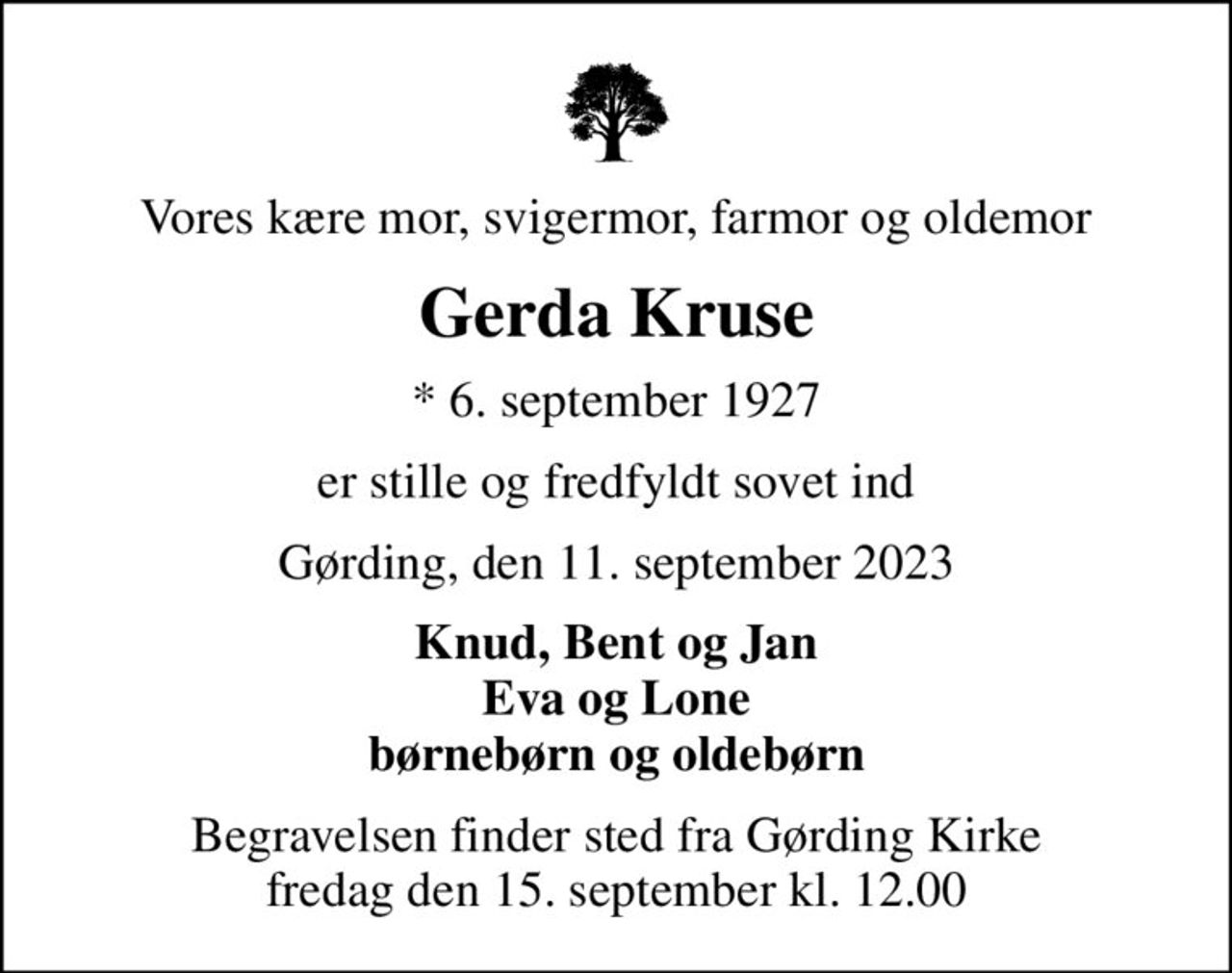 Vores kære mor, svigermor, farmor og oldemor
Gerda Kruse
* 6. september 1927
er stille og fredfyldt sovet ind
Gørding, den 11. september 2023
Knud, Bent og Jan Eva og Lone børnebørn og oldebørn
Begravelsen finder sted fra Gørding Kirke  fredag den 15. september kl. 12.00