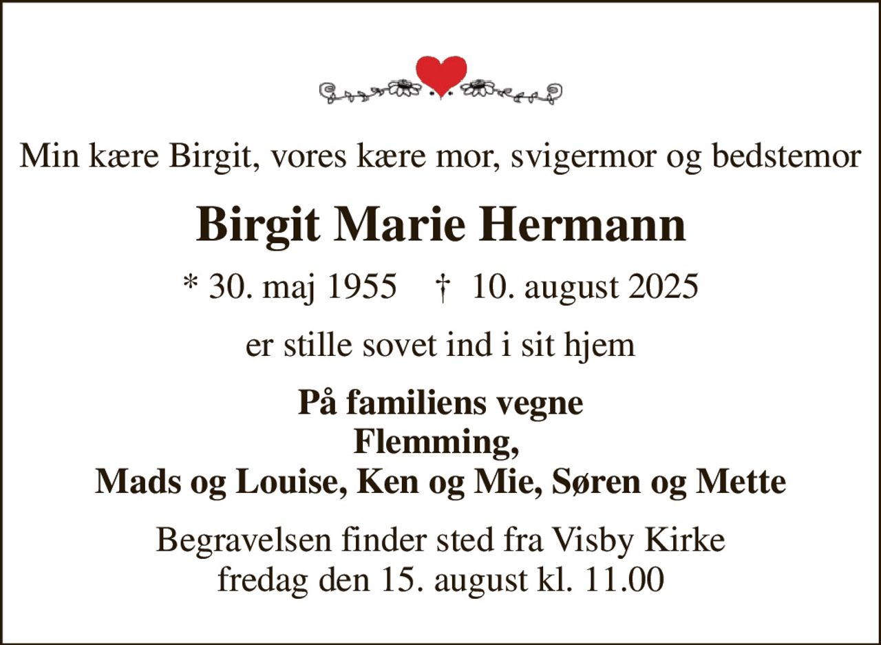 Min kære Birgit, vores kære mor, svigermor og bedstemor
Birgit Marie Hermann
* 30. maj 1955    ✝ 10. august 2025
er stille sovet ind i sit hjem
På familiens vegne Flemming,  Mads og Louise, Ken og Mie, Søren og Mette
Begravelsen finder sted fra Visby Kirke  fredag den 15. august kl. 11.00