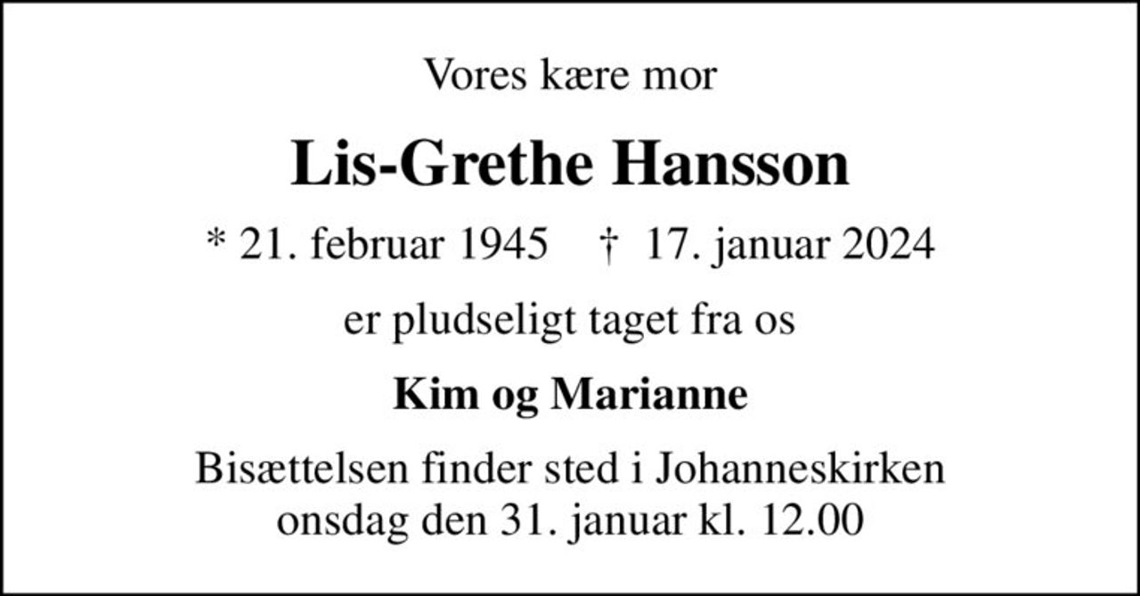 Vores kære mor
Lis-Grethe Hansson
* 21. februar 1945    ✝ 17. januar 2024
er pludseligt taget fra os
Kim og Marianne
Bisættelsen finder sted i Johanneskirken  onsdag den 31. januar kl. 12.00