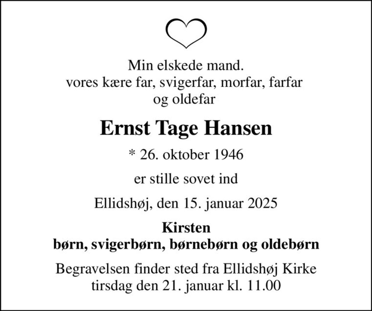 Min elskede mand. vores kære far, svigerfar,  morfar, farfar og oldefar 
Ernst Tage Hansen
* 26. oktober 1946
er stille sovet ind
Ellidshøj, den 15. januar 2025
Kirsten børn, svigerbørn, børnebørn og oldebørn
Begravelsen finder sted fra Ellidshøj Kirke  tirsdag den 21. januar kl. 11.00