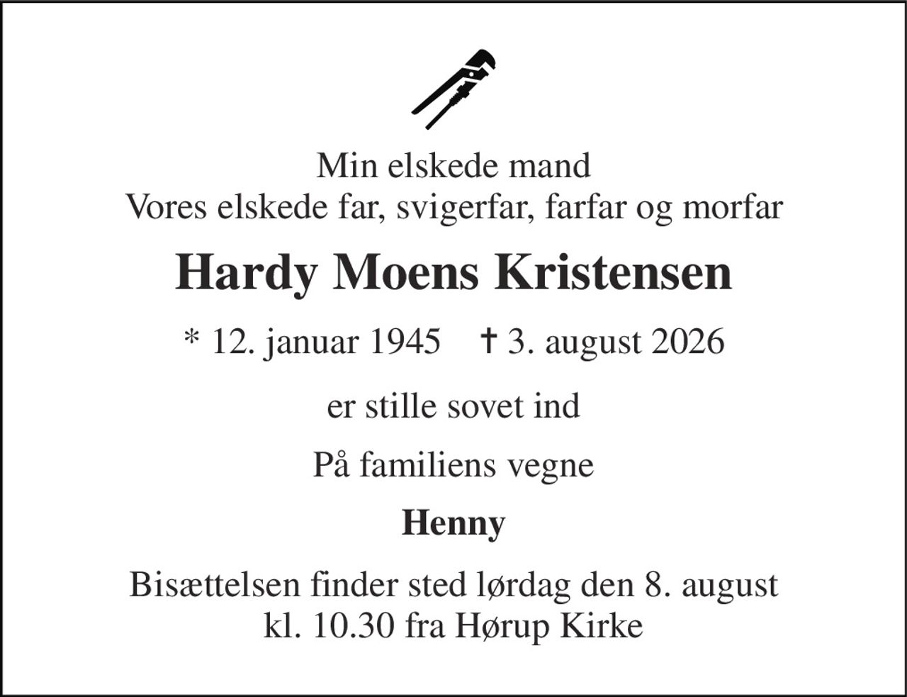 Min elskede mand Vores elskede far, svigerfar, farfar og morfar 
Hardy Moens Kristensen 
★ 12. januar 1945    ✝ 3. august 2026 
er stille sovet ind 
På familiens vegne 
Henny 
Bisættelsen finder sted lørdag den 8. august kl. 10.30 fra Hørup Kirke