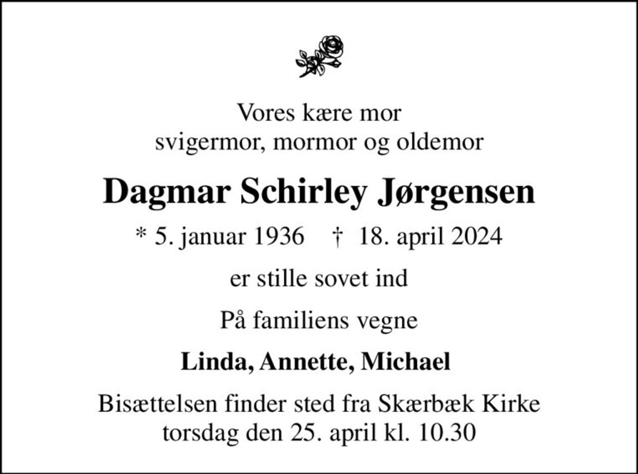 Vores kære mor svigermor, mormor og oldemor
Dagmar Schirley Jørgensen
* 5. januar 1936    ✝ 18. april 2024
er stille sovet ind
På familiens vegne
Linda, Annette, Michael 
Bisættelsen finder sted fra Skærbæk Kirke  torsdag den 25. april kl. 10.30