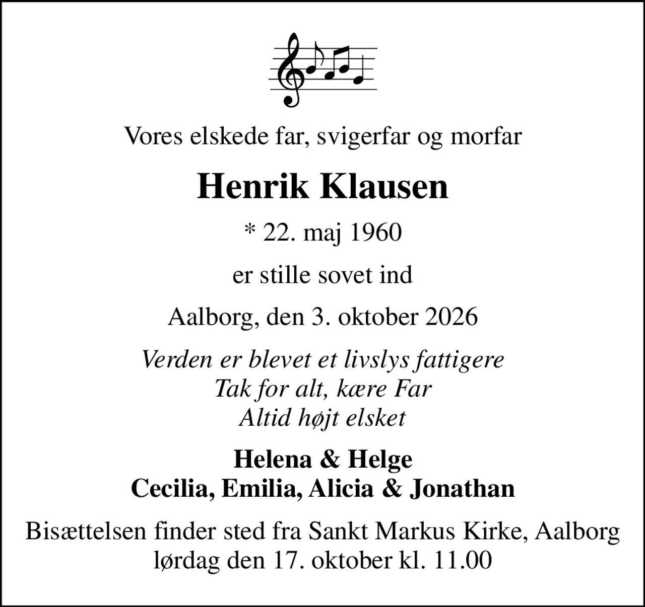 Vores elskede far, svigerfar og morfar
Henrik Klausen
* 22. maj 1960
er stille sovet ind
Aalborg, den 3. oktober 2026
Verden er blevet et livslys fattigere Tak for alt, kære Far Altid højt elsket
Helena & Helge Cecilia, Emilia, Alicia & Jonathan
Bisættelsen finder sted fra Sankt Markus Kirke, Aalborg  lørdag den 17. oktober kl. 11.00