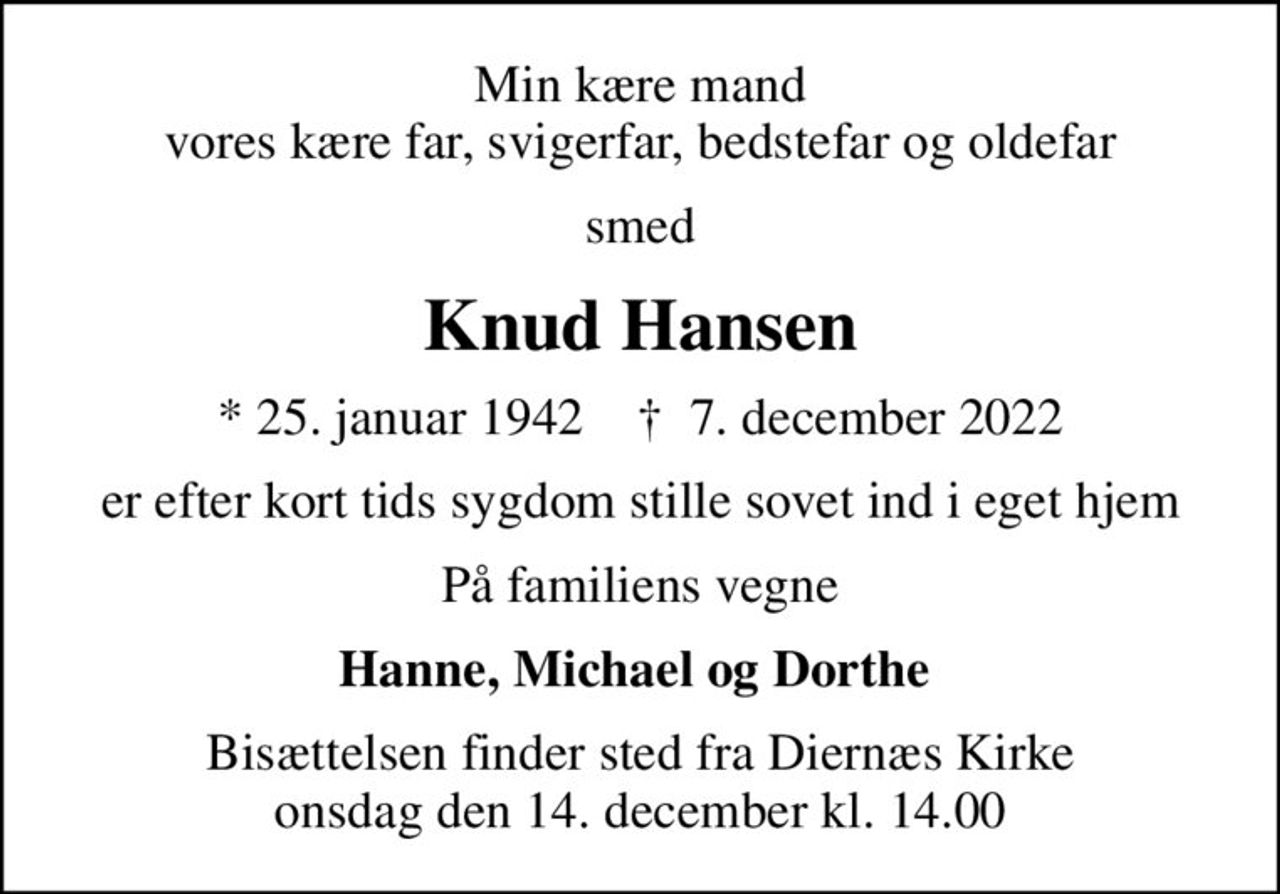Min kære mand vores kære far, svigerfar, bedstefar og oldefar
smed
Knud Hansen
* 25. januar 1942    ✝ 7. december 2022
er efter kort tids sygdom stille sovet ind i eget hjem
På familiens vegne
Hanne, Michael og Dorthe 
Bisættelsen finder sted fra Diernæs Kirke  onsdag den 14. december kl. 14.00