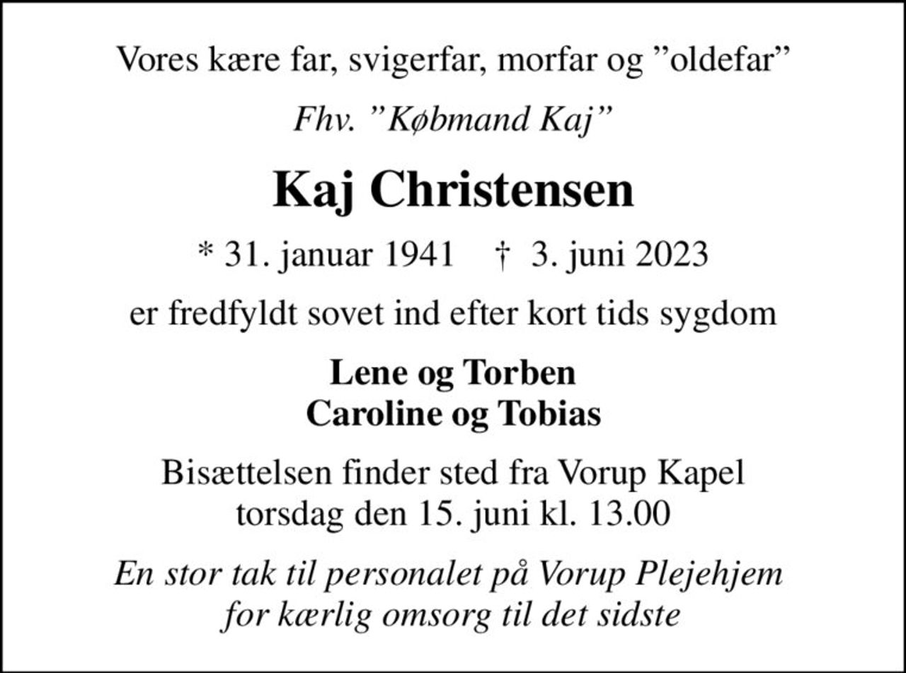 Vores kære far, svigerfar, morfar og oldefar
Fhv. Købmand Kaj
Kaj Christensen
* 31. januar 1941    ✝ 3. juni 2023
er fredfyldt sovet ind efter kort tids sygdom
Lene og Torben Caroline og Tobias
Bisættelsen finder sted fra Vorup Kapel  torsdag den 15. juni kl. 13.00 
En stor tak til personalet på Vorup Plejehjem  for kærlig omsorg til det sidste