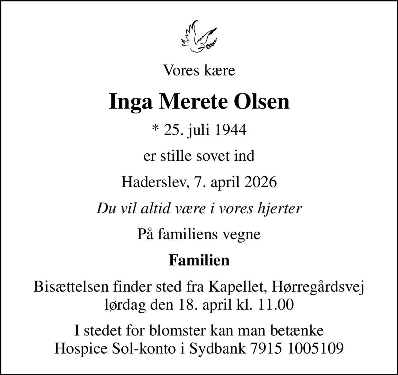Vores kære
Inga Merete Olsen
* 25. juli 1944
er stille sovet ind
Haderslev, 7. april 2026
Du vil altid være i vores hjerter
På familiens vegne
Familien
Bisættelsen finder sted fra Kapellet, Hørregårdsvej lørdag den 18. april kl. 11.00
I stedet for blomster kan man betænke Hospice Sol-konto i Sydbank 7915 1005109