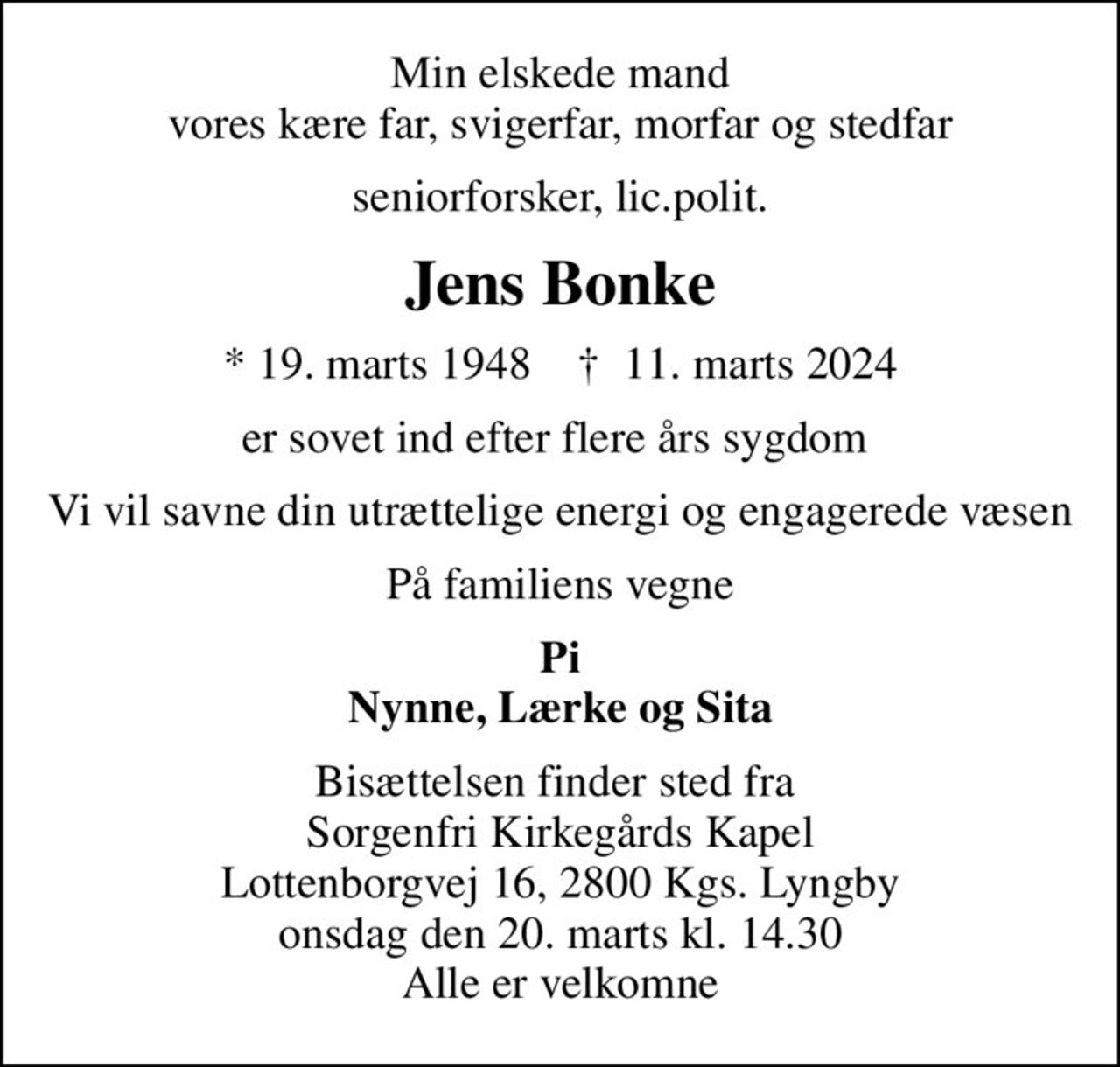 Min elskede mand vores kære far, svigerfar, morfar og stedfar
seniorforsker, lic.polit.
Jens Bonke
* 19. marts 1948    ✝ 11. marts 2024
er sovet ind efter flere års sygdom 
Vi vil savne din utrættelige energi og engagerede væsen
På familiens vegne
Pi Nynne, Lærke og Sita
Bisættelsen finder sted fra  Sorgenfri Kirkegårds Kapel Lottenborgvej 16, 2800 Kgs. Lyngby onsdag den 20. marts kl. 14.30 Alle er velkomne