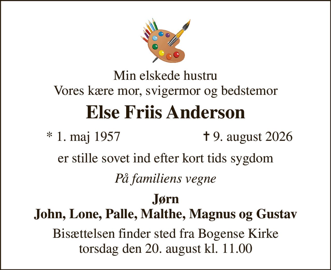 Min elskede hustru Vores kære mor, svigermor og bedstemor 
Else Friis Anderson 
*​ 1. maj 1957 
✝​ 9. august 2026​ 
er stille sovet ind efter kort tids sygdom 
På familiens vegne 
Jørn John, Lone, Palle, Malthe, Magnus og Gustav 
Bisættelsen finder sted fra Bogense Kirke torsdag den 20. august kl. 11.00