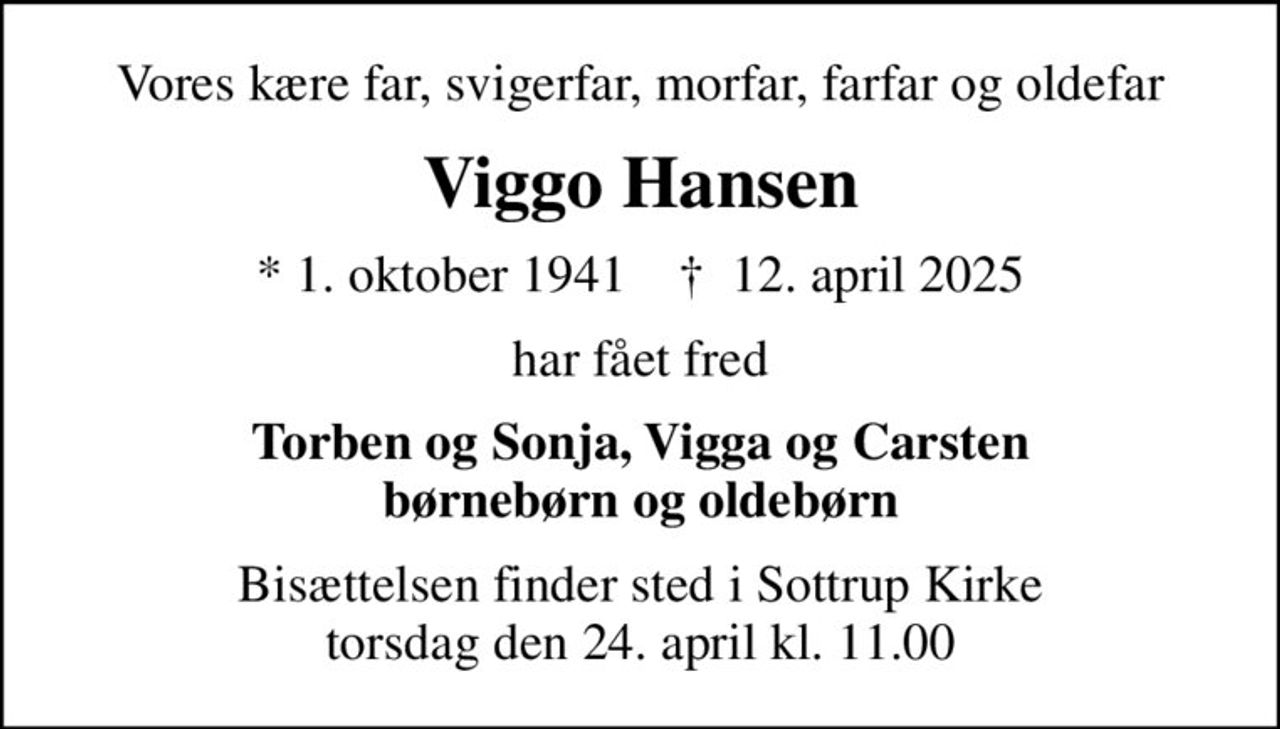 Vores kære far, svigerfar, morfar, farfar og oldefar
Viggo Hansen
* 1. oktober 1941    ✝ 12. april 2025
har fået fred
Torben og Sonja, Vigga og Carsten børnebørn og oldebørn
Bisættelsen finder sted i Sottrup Kirke  torsdag den 24. april kl. 11.00