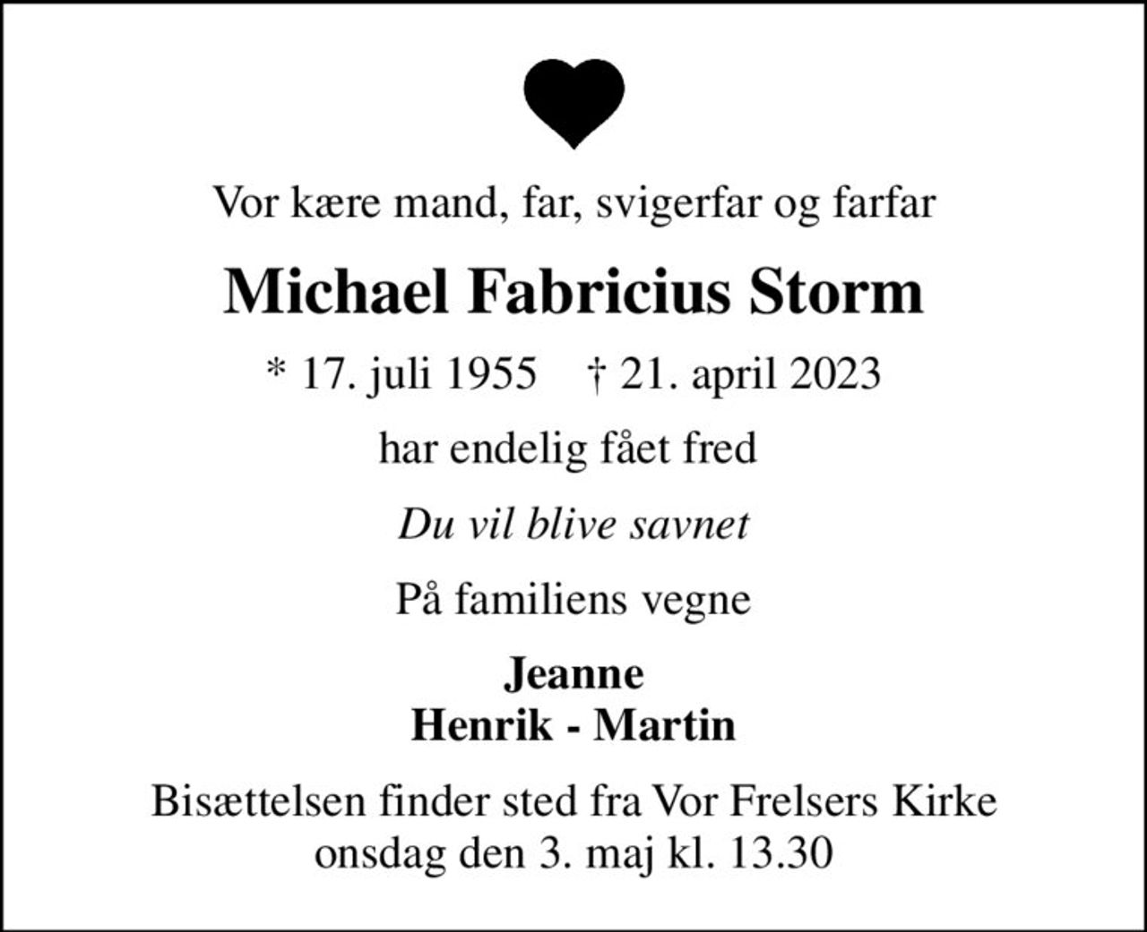 Vor kære mand, far, svigerfar og farfar
Michael Fabricius Storm
* 17. juli 1955    ✝ 21. april 2023
har endelig fået fred 
Du vil blive savnet
På familiens vegne
Jeanne Henrik - Martin
Bisættelsen finder sted fra Vor Frelsers Kirke  onsdag den 3. maj kl. 13.30