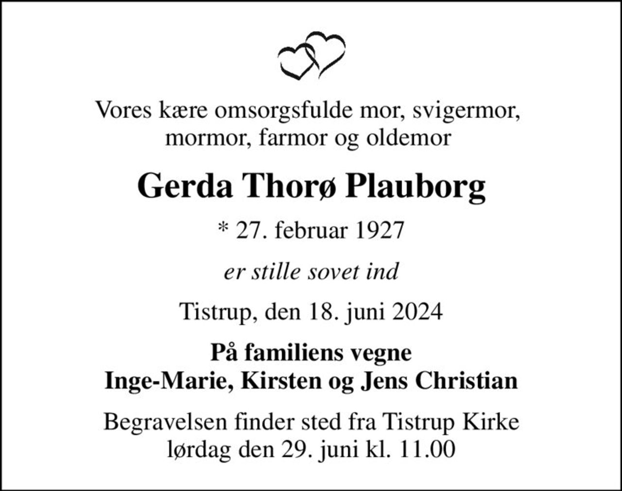 Vores kære omsorgsfulde mor, svigermor,  mormor, farmor og oldemor 
Gerda Thorø Plauborg
* 27. februar 1927
er stille sovet ind
Tistrup, den 18. juni 2024
På familiens vegne Inge-Marie, Kirsten og Jens Christian
Begravelsen finder sted fra Tistrup Kirke  lørdag den 29. juni kl. 11.00