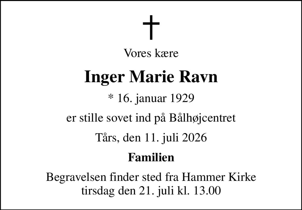 Vores kære
Inger Marie Ravn
* 16. januar 1929
er stille sovet ind på Bålhøjcentret
Tårs, den 11. juli 2026
Familien
Begravelsen finder sted fra Hammer Kirke  tirsdag den 21. juli kl. 13.00