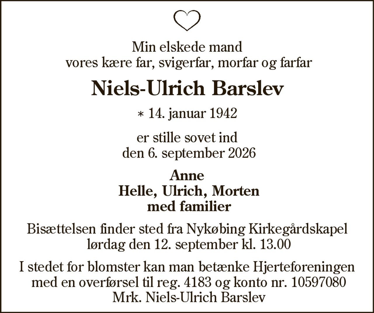 Min elskede mand vores kære far, svigerfar, morfar og farfar 
Niels-Ulrich Barslev 
* 14. januar 1942 
er stille sovet ind 
Nykøbing, den 6. september 2026 
På familiens vegne 
Bisættelsen finder sted lørdag den 12. september kl. 13.00 fra Nykøbing Mors Kirkegårds Kapel