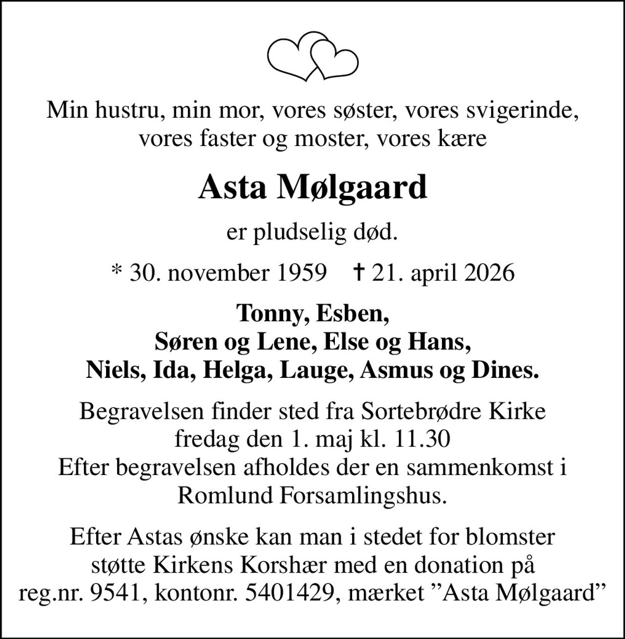 Min hustru, min mor, vores søster, vores svigerinde, vores faster og moster, vores kære
Asta Mølgaard
er pludselig død.
* 30. november 1959    ✝ 21. april 2026
Tonny, Esben, Søren og Lene, Else og Hans, Niels, Ida, Helga, Lauge, Asmus og Dines.
Begravelsen finder sted fra Sortebrødre Kirke  fredag den 1. maj kl. 11.30  Efter begravelsen afholdes der en sammenkomst i Romlund Forsamlingshus.
Efter Astas ønske kan man i stedet for blomster støtte Kirkens Korshær med en donation på reg.nr. 9541, kontonr. 5401429, mærket Asta Mølgaard