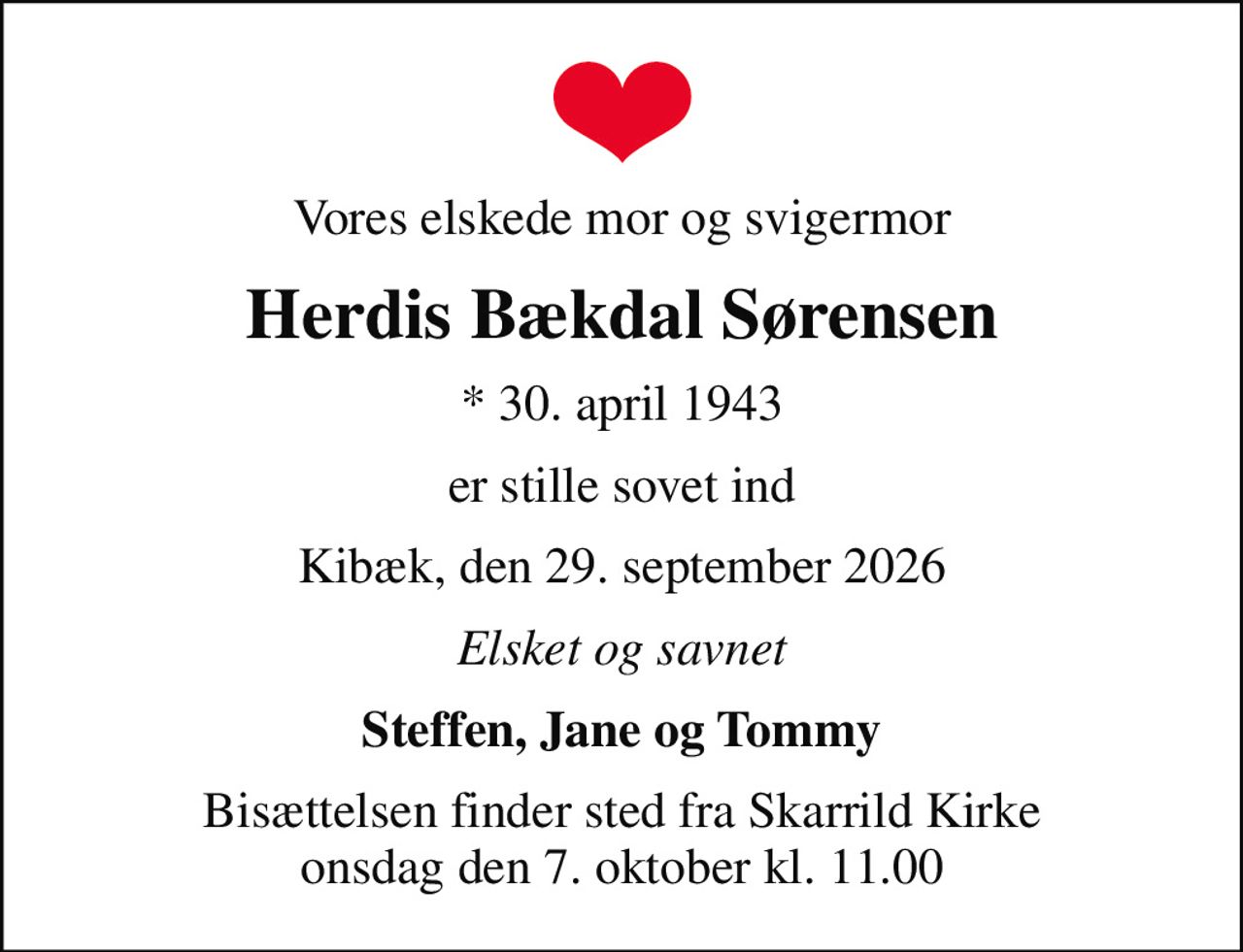 Vores elskede mor og svigermor
Herdis Bækdal Sørensen
* 30. april 1943
er stille sovet ind
Kibæk, den 29. september 2026
Elsket og savnet
Steffen, Jane og Tommy
Bisættelsen finder sted fra Skarrild Kirke  onsdag den 7. oktober kl. 11.00
